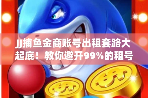 JJ捕鱼金商账号出租套路大起底！教你避开99%的租号陷阱